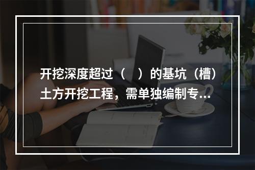 开挖深度超过（　）的基坑（槽）土方开挖工程，需单独编制专项施