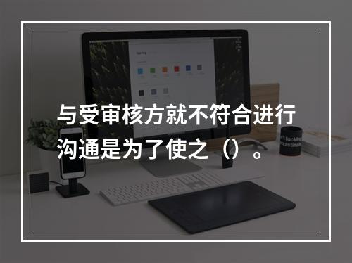 与受审核方就不符合进行沟通是为了使之（）。