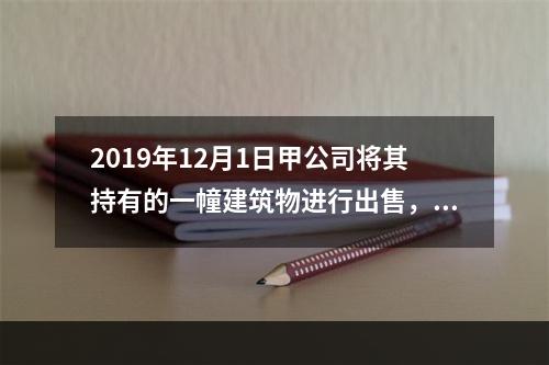 2019年12月1日甲公司将其持有的一幢建筑物进行出售，该建