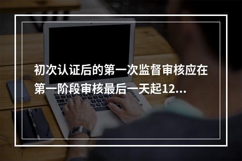 初次认证后的第一次监督审核应在第一阶段审核最后一天起12个月