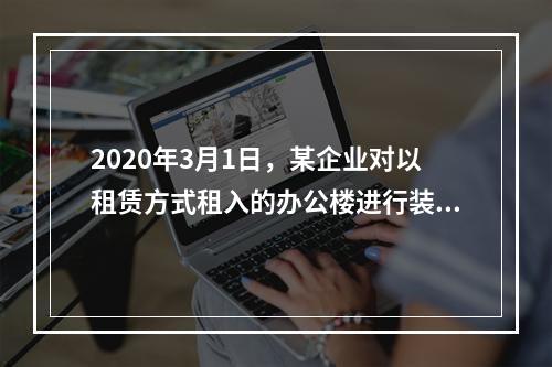 2020年3月1日，某企业对以租赁方式租入的办公楼进行装修，