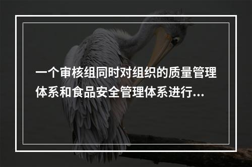 一个审核组同时对组织的质量管理体系和食品安全管理体系进行审核