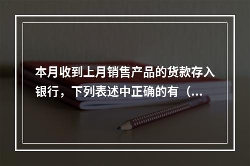 本月收到上月销售产品的货款存入银行，下列表述中正确的有（ ）