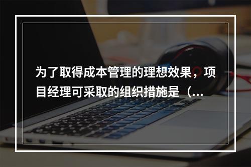 为了取得成本管理的理想效果，项目经理可采取的组织措施是（　）