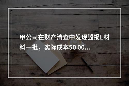 甲公司在财产清查中发现毁损L材料一批，实际成本50 000元