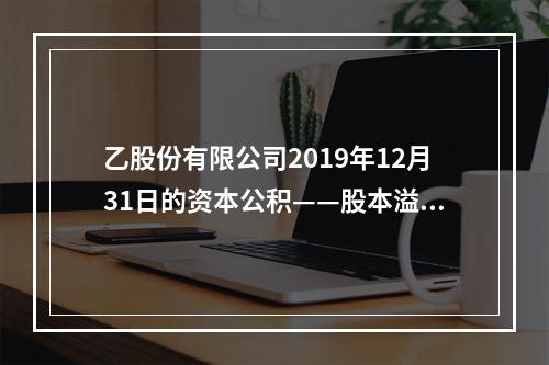 乙股份有限公司2019年12月31日的资本公积——股本溢价为