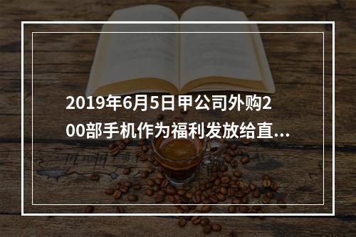 2019年6月5日甲公司外购200部手机作为福利发放给直接从