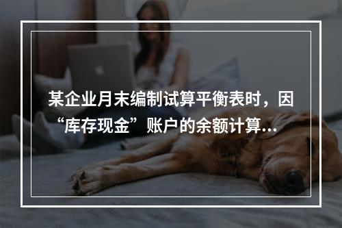 某企业月末编制试算平衡表时，因“库存现金”账户的余额计算不正