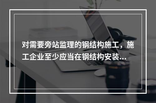 对需要旁站监理的钢结构施工，施工企业至少应当在钢结构安装前（