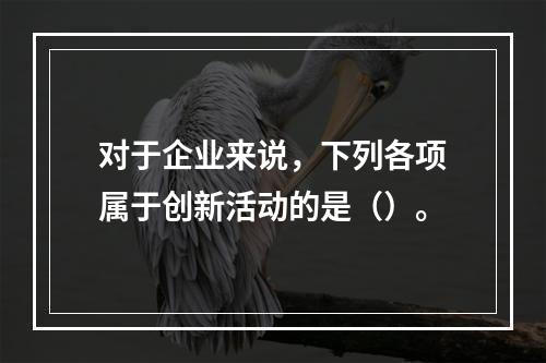 对于企业来说，下列各项属于创新活动的是（）。