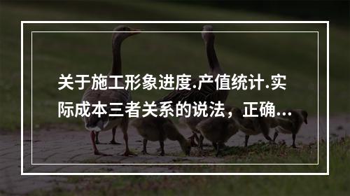 关于施工形象进度.产值统计.实际成本三者关系的说法，正确的是