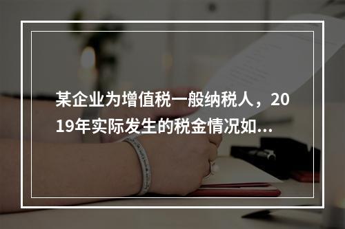 某企业为增值税一般纳税人，2019年实际发生的税金情况如下：