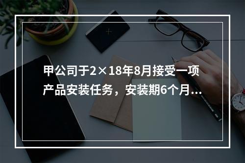 甲公司于2×18年8月接受一项产品安装任务，安装期6个月，合