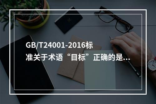 GB/T24001-2016标准关于术语“目标”正确的是（）