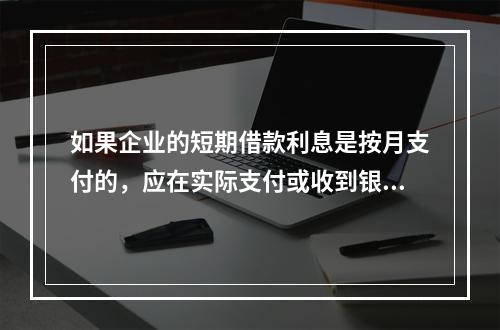 如果企业的短期借款利息是按月支付的，应在实际支付或收到银行的