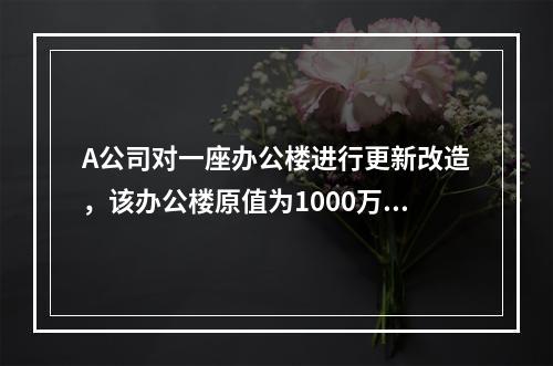 A公司对一座办公楼进行更新改造，该办公楼原值为1000万元，