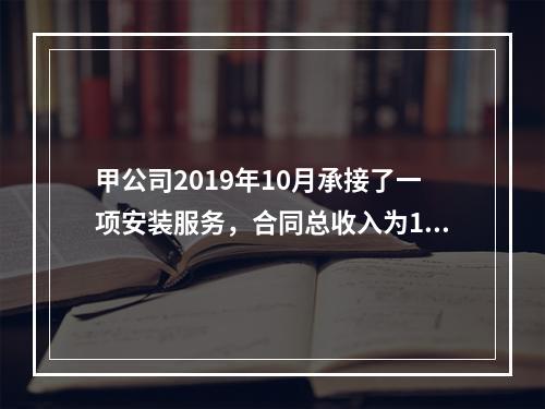 甲公司2019年10月承接了一项安装服务，合同总收入为100