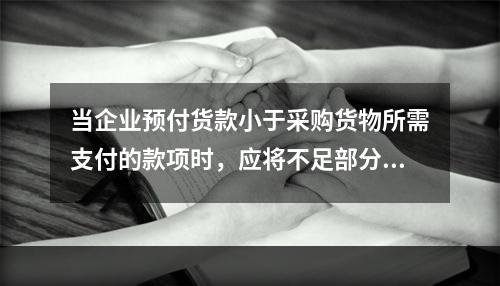 当企业预付货款小于采购货物所需支付的款项时，应将不足部分补付