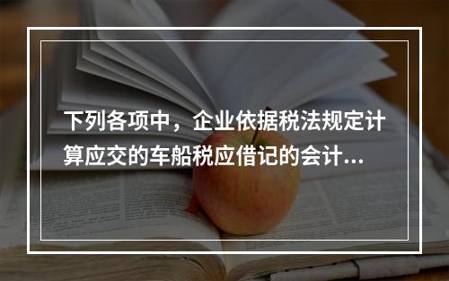 下列各项中，企业依据税法规定计算应交的车船税应借记的会计科目