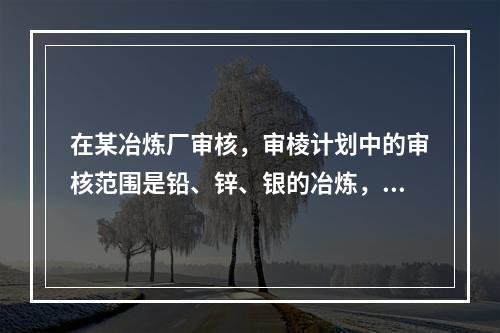 在某冶炼厂审核，审棱计划中的审核范围是铅、锌、银的冶炼，但审