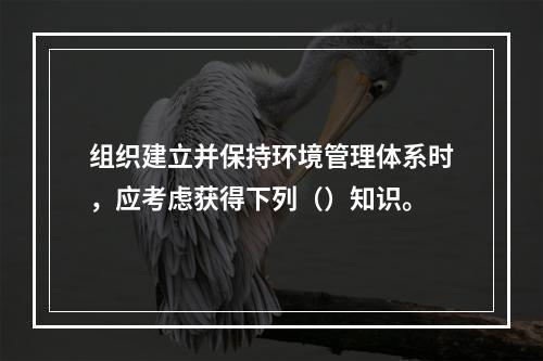 组织建立并保持环境管理体系时，应考虑获得下列（）知识。