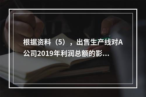 根据资料（5），出售生产线对A公司2019年利润总额的影响金