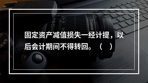 固定资产减值损失一经计提，以后会计期间不得转回。（　）