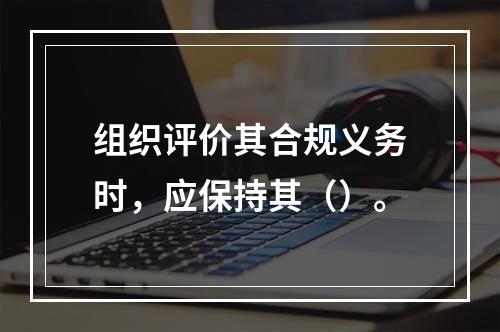 组织评价其合规义务时，应保持其（）。