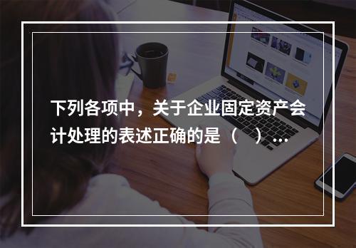 下列各项中，关于企业固定资产会计处理的表述正确的是（　）。