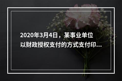 2020年3月4日，某事业单位以财政授权支付的方式支付印刷费