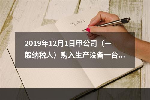 2019年12月1日甲公司（一般纳税人）购入生产设备一台，支