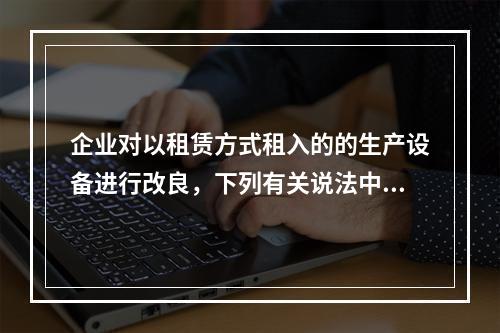 企业对以租赁方式租入的的生产设备进行改良，下列有关说法中，不