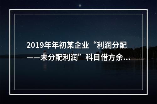 2019年年初某企业“利润分配——未分配利润”科目借方余额2