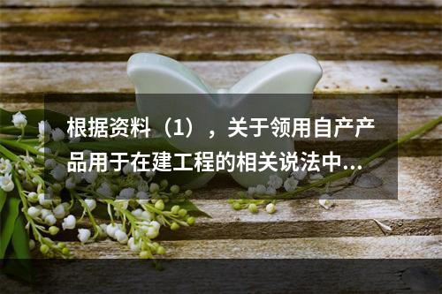 根据资料（1），关于领用自产产品用于在建工程的相关说法中，正