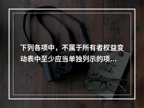 下列各项中，不属于所有者权益变动表中至少应当单独列示的项目是