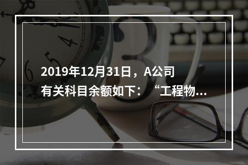 2019年12月31日，A公司有关科目余额如下：“工程物资”