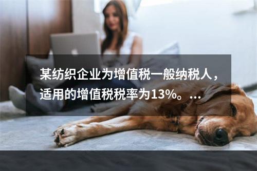 某纺织企业为增值税一般纳税人，适用的增值税税率为13%。该企