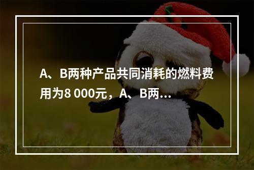 A、B两种产品共同消耗的燃料费用为8 000元，A、B两种产