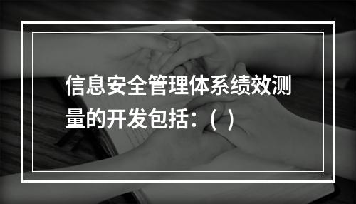 信息安全管理体系绩效测量的开发包括：(  )