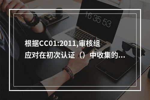 根据CC01:2011,审核组应对在初次认证（）中收集的所有