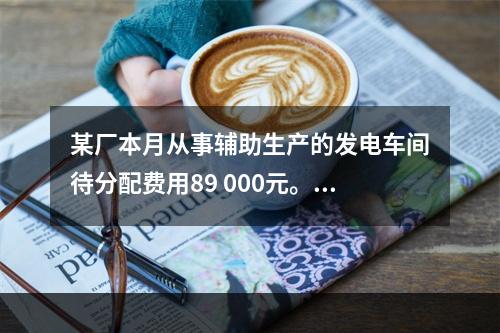 某厂本月从事辅助生产的发电车间待分配费用89 000元。本月