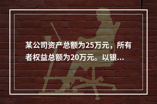 某公司资产总额为25万元，所有者权益总额为20万元。以银行存