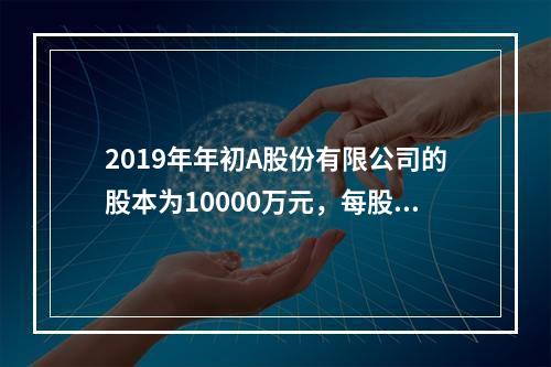 2019年年初A股份有限公司的股本为10000万元，每股面值