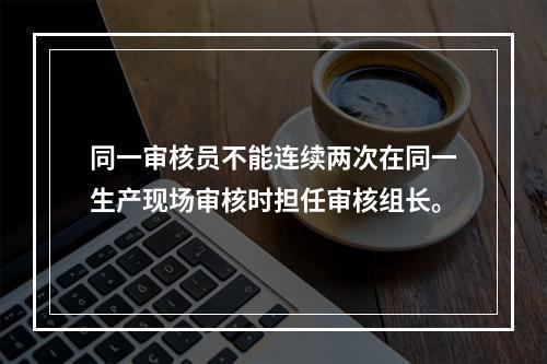 同一审核员不能连续两次在同一生产现场审核时担任审核组长。