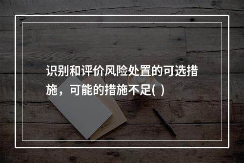 识别和评价风险处置的可选措施，可能的措施不足(  )