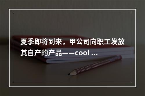 夏季即将到来，甲公司向职工发放其自产的产品——cool 牌空