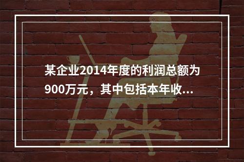 某企业2014年度的利润总额为900万元，其中包括本年收到的