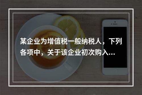 某企业为增值税一般纳税人，下列各项中，关于该企业初次购入增值