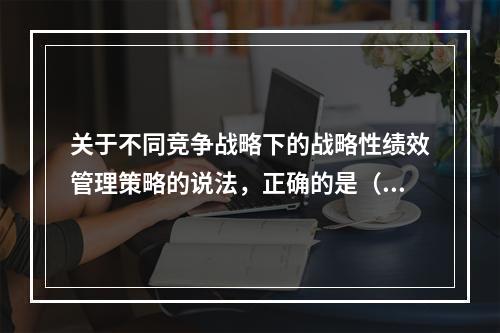 关于不同竞争战略下的战略性绩效管理策略的说法，正确的是（　