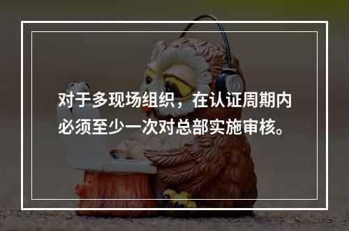 对于多现场组织，在认证周期内必须至少一次对总部实施审核。